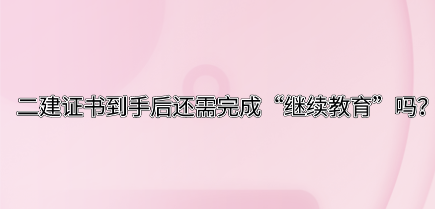 二建证书到手后还需完成“继续教育”吗？